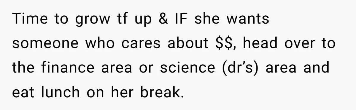 Time to grow tf up & IF she wants someone who cares about $$, head over to the finance area or science (dr’s) area and eat lunch on her break.