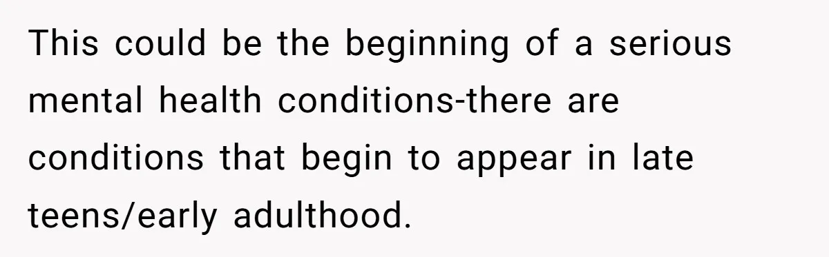 This could be the beginning of a serious mental health conditions-there are conditions that begin to appear in late teens/early adulthood.