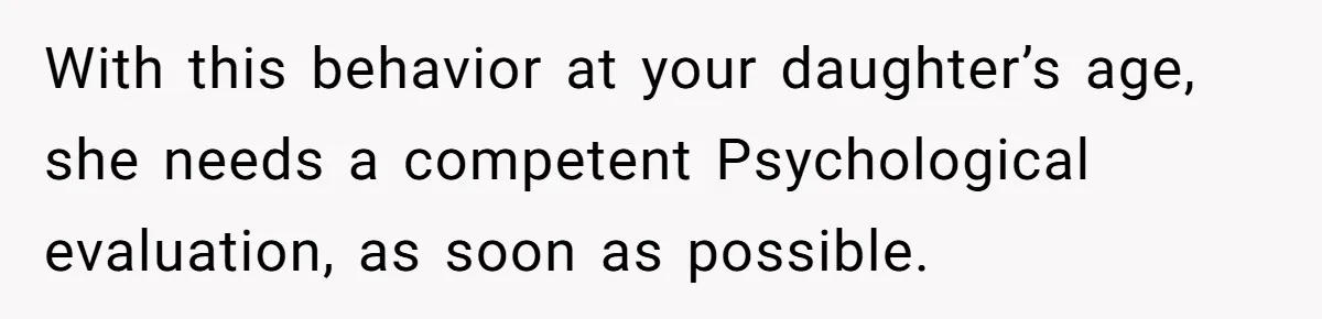 With this behavior at your daughter’s age, she needs a competent Psychological evaluation, as soon as possible.