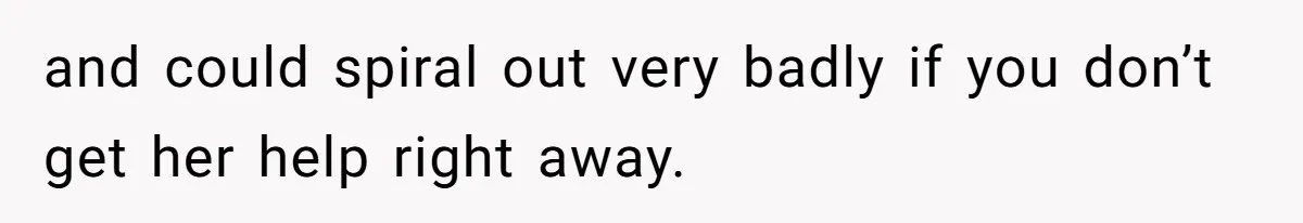 and could spiral out very badly if you don’t get her help right away.