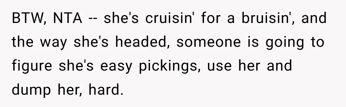 BTW, NTA -- she's cruisin' for a bruisin', and the way she's headed, someone is going to figure she's easy pickings, use her and dump her, hard.