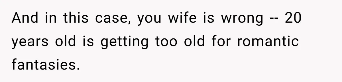 And in this case, you wife is wrong -- 20 years old is getting too old for romantic fantasies.