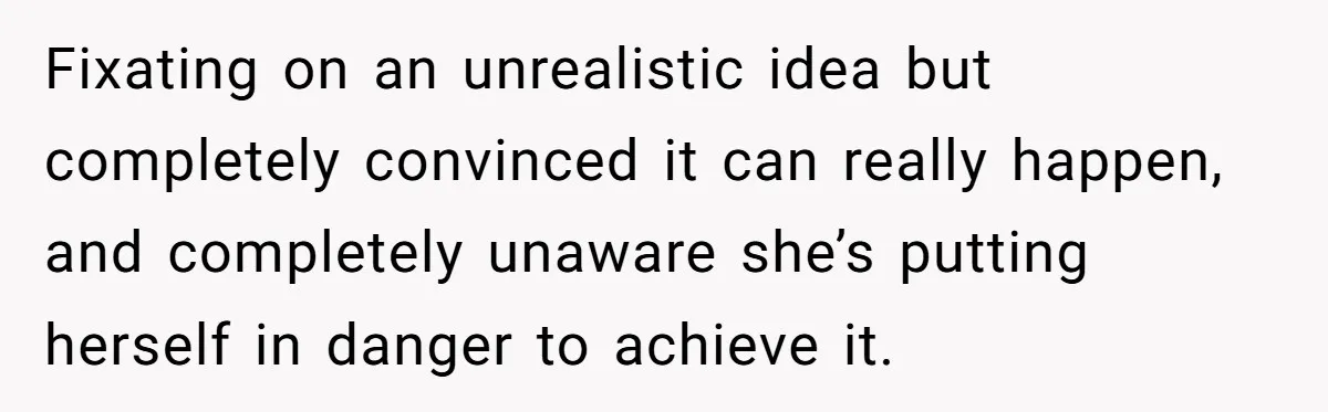 Fixating on an unrealistic idea but completely convinced it can really happen, and completely unaware she’s putting herself in danger to achieve it.
