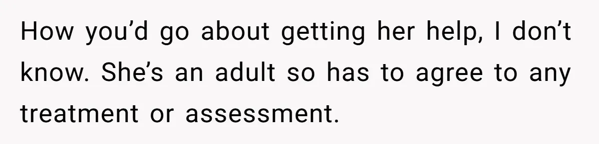 How you’d go about getting her help, I don’t know. She’s an adult so has to agree to any treatment or assessment.