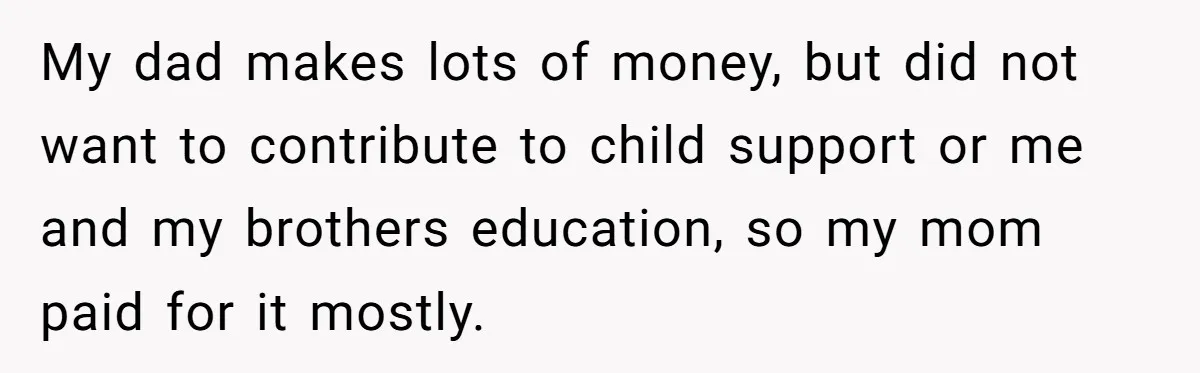 My dad makes lots of money, but did not want to contribute to child support or me and my brothers education, so my mom paid for it mostly.