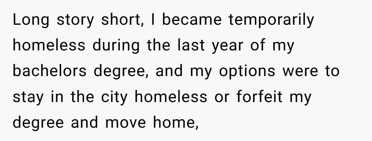 Long story short, I became temporarily homeless during the last year of my bachelors degree, and my options were to stay in the city homeless or forfeit my degree and...