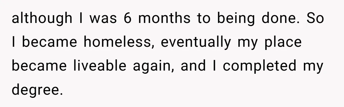 although I was 6 months to being done. So I became homeless, eventually my place became liveable again, and I completed my degree.