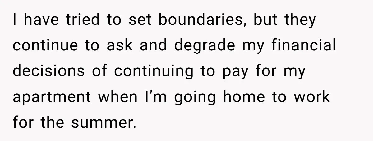 I have tried to set boundaries, but they continue to ask and degrade my financial decisions of continuing to pay for my apartment when I’m going home to work for...