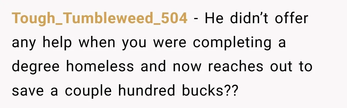 Tough_Tumbleweed_504 − He didn’t offer any help when you were completing a degree homeless and now reaches out to save a couple hundred bucks??