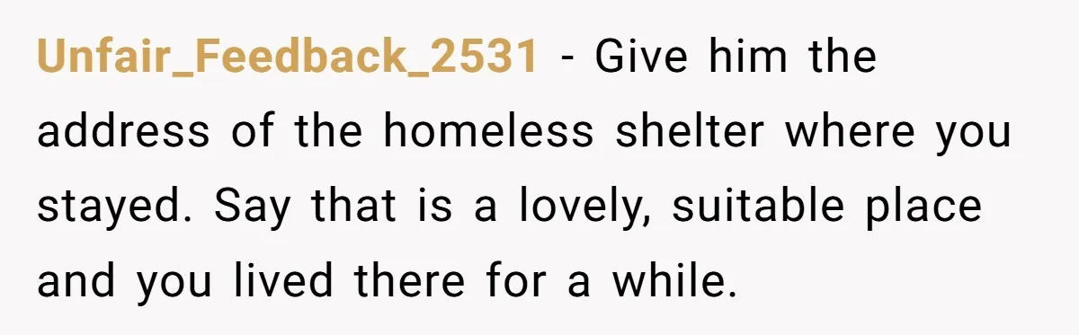 Unfair_Feedback_2531 − Give him the address of the homeless shelter where you stayed. Say that is a lovely, suitable place and you lived there for a while.