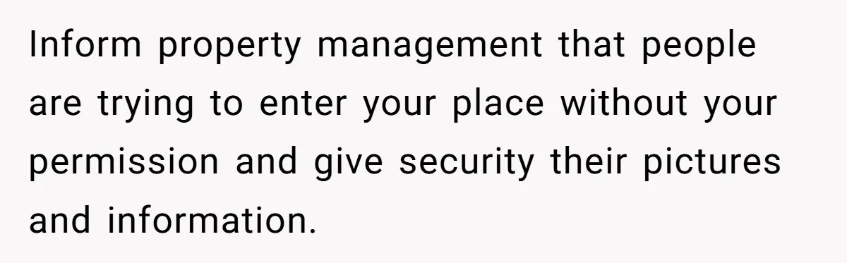Inform property management that people are trying to enter your place without your permission and give security their pictures and information.