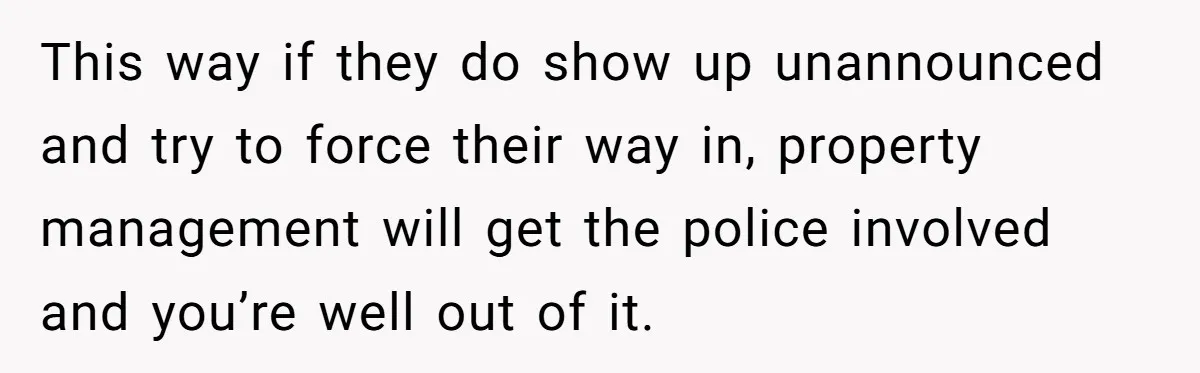 This way if they do show up unannounced and try to force their way in, property management will get the police involved and you’re well out of it.