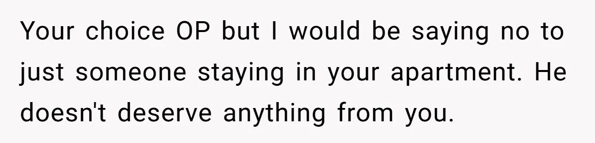 Your choice OP but I would be saying no to just someone staying in your apartment. He doesn't deserve anything from you.