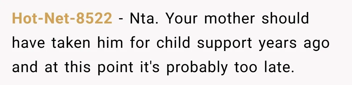 Hot-Net-8522 − Nta. Your mother should have taken him for child support years ago and at this point it's probably too late.