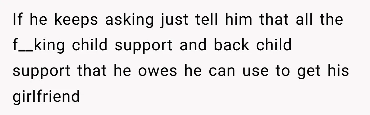If he keeps asking just tell him that all the f__king child support and back child support that he owes he can use to get his girlfriend