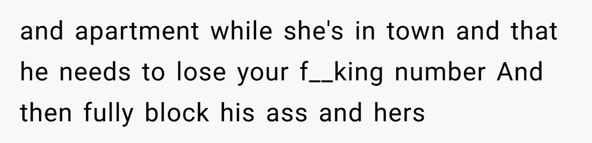 and apartment while she's in town and that he needs to lose your f__king number And then fully block his ass and hers
