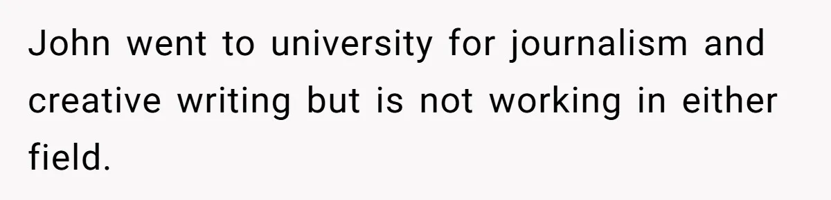 John went to university for journalism and creative writing but is not working in either field.