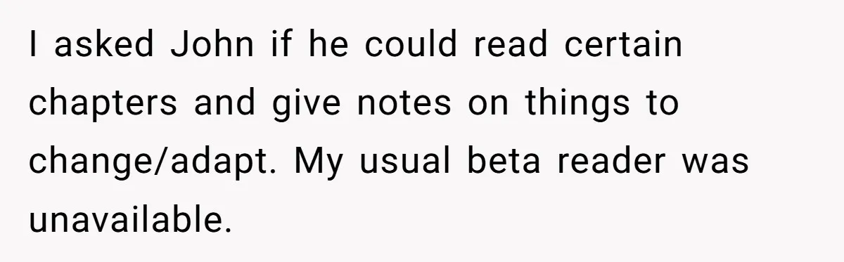 I asked John if he could read certain chapters and give notes on things to change/adapt. My usual beta reader was unavailable.
