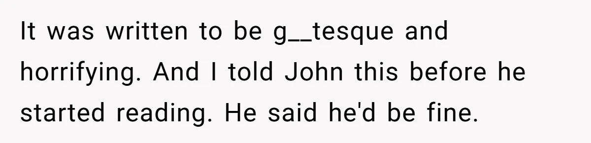 It was written to be g__tesque and horrifying. And I told John this before he started reading. He said he'd be fine.