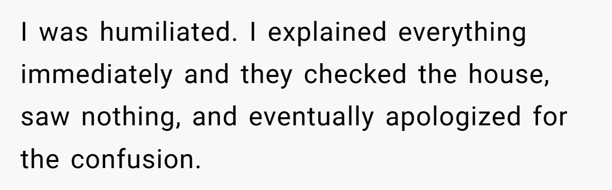 I was humiliated. I explained everything immediately and they checked the house, saw nothing, and eventually apologized for the confusion.