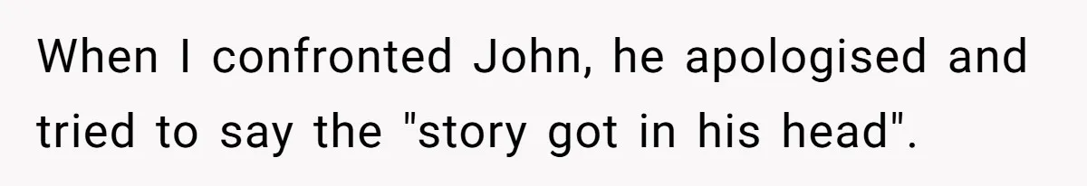 When I confronted John, he apologised and tried to say the "story got in his head".