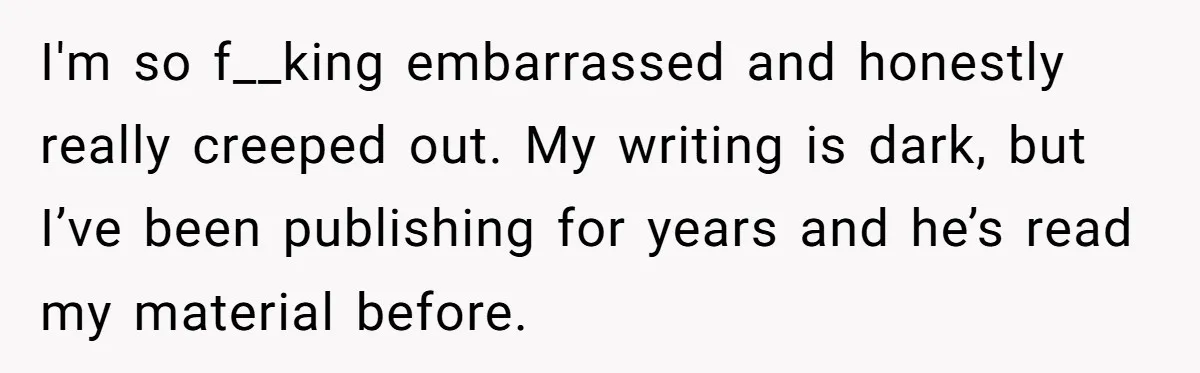 I'm so f__king embarrassed and honestly really creeped out. My writing is dark, but I’ve been publishing for years and he’s read my material before.