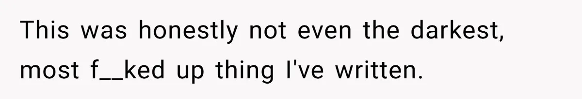 This was honestly not even the darkest, most f__ked up thing I've written.