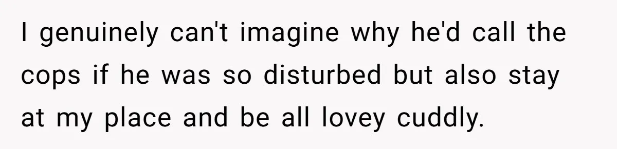 I genuinely can't imagine why he'd call the cops if he was so disturbed but also stay at my place and be all lovey cuddly.