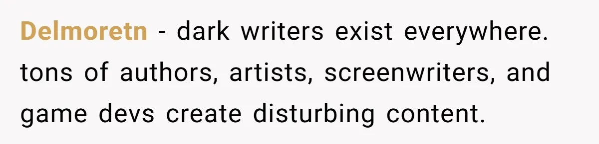 Delmoretn − dark writers exist everywhere. tons of authors, artists, screenwriters, and game devs create disturbing content.