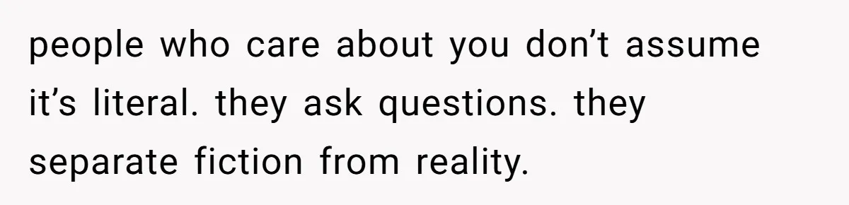 people who care about you don’t assume it’s literal. they ask questions. they separate fiction from reality.