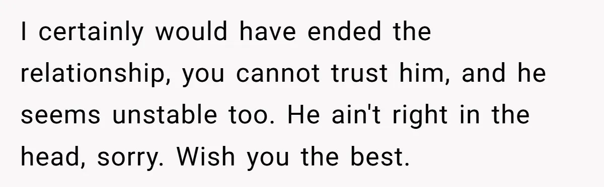 I certainly would have ended the relationship, you cannot trust him, and he seems unstable too. He ain't right in the head, sorry. Wish you the best.
