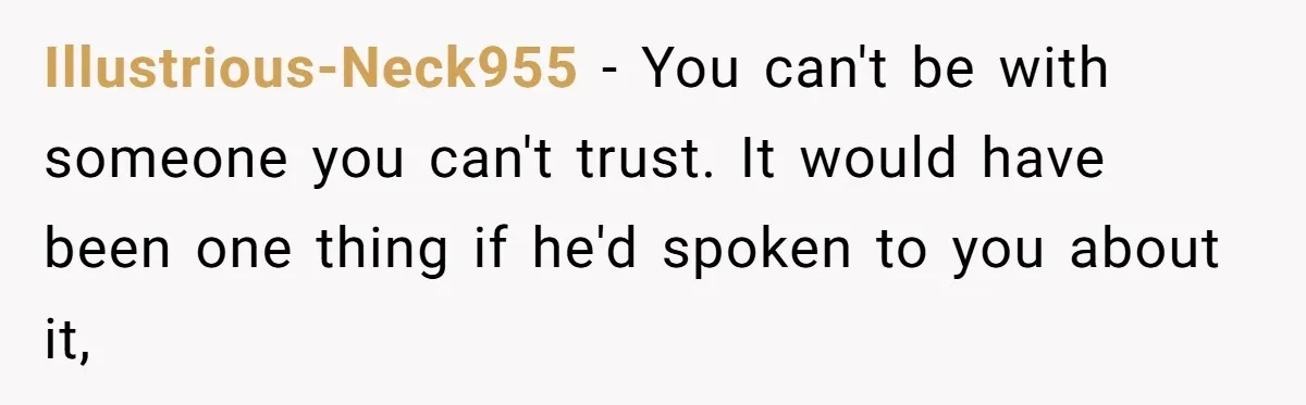 Illustrious-Neck955 − You can't be with someone you can't trust. It would have been one thing if he'd spoken to you about it,