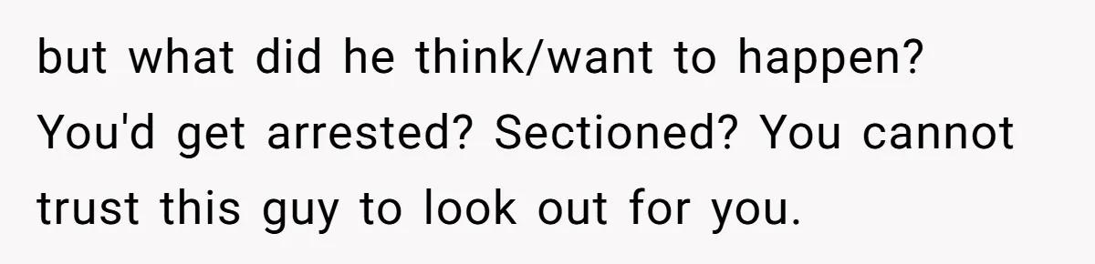 but what did he think/want to happen? You'd get arrested? Sectioned? You cannot trust this guy to look out for you.