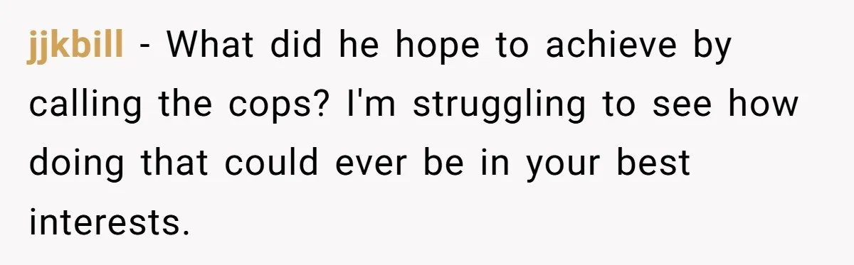 jjkbill − What did he hope to achieve by calling the cops? I'm struggling to see how doing that could ever be in your best interests.