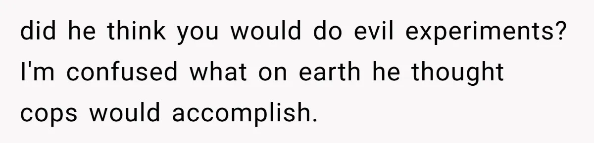 did he think you would do evil experiments? I'm confused what on earth he thought cops would accomplish.