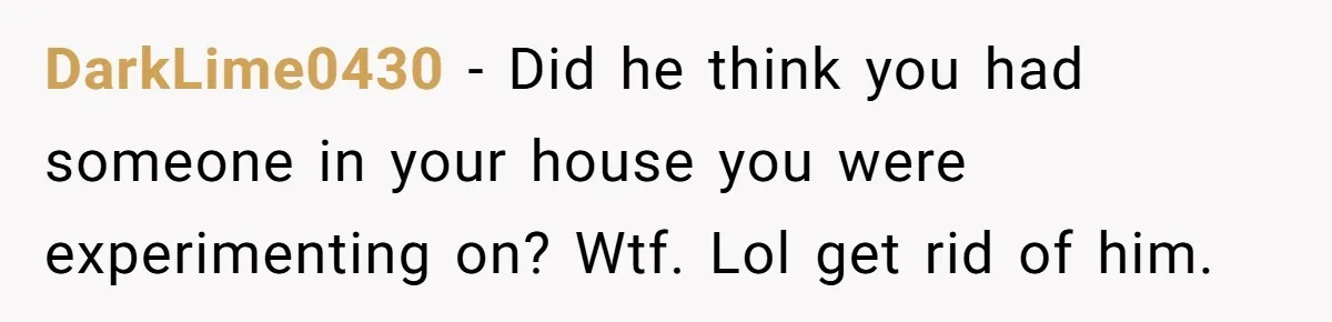 DarkLime0430 − Did he think you had someone in your house you were experimenting on? Wtf. Lol get rid of him.