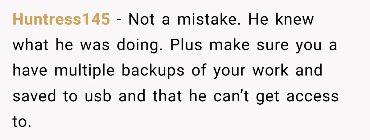 Huntress145 − Not a mistake. He knew what he was doing. Plus make sure you a have multiple backups of your work and saved to usb and that he can’t...