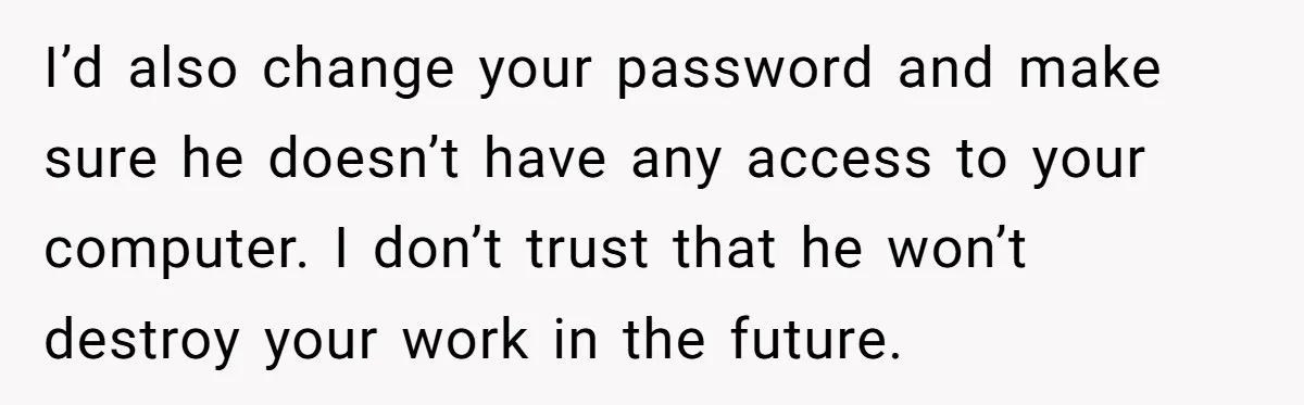 I’d also change your password and make sure he doesn’t have any access to your computer. I don’t trust that he won’t destroy your work in the future.