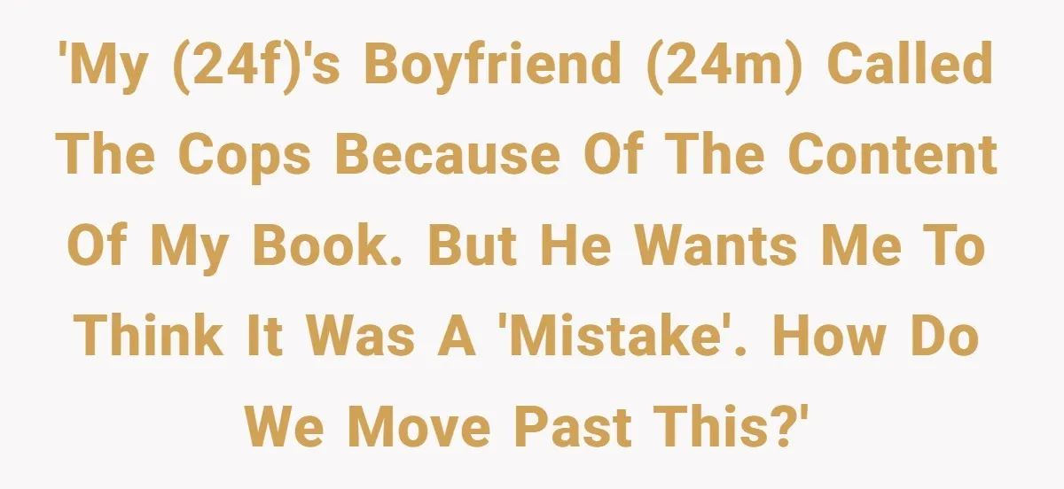 'My (24f)'s boyfriend (24m) called the cops because of the content of my book. But he wants me to think it was a 'mistake'. How do we move past this?'