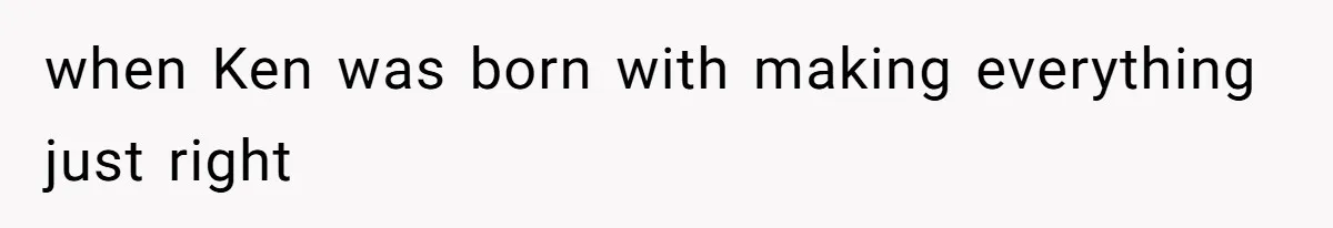 when Ken was born with making everything just right