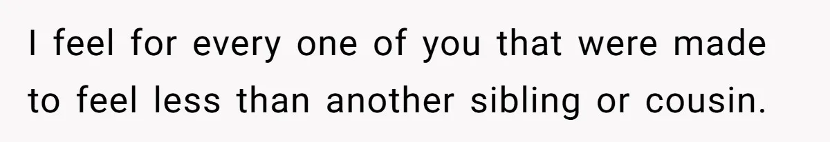I feel for every one of you that were made to feel less than another sibling or cousin.
