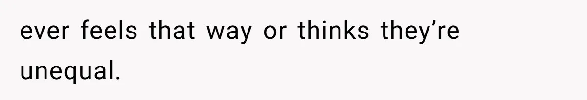 ever feels that way or thinks they’re unequal.
