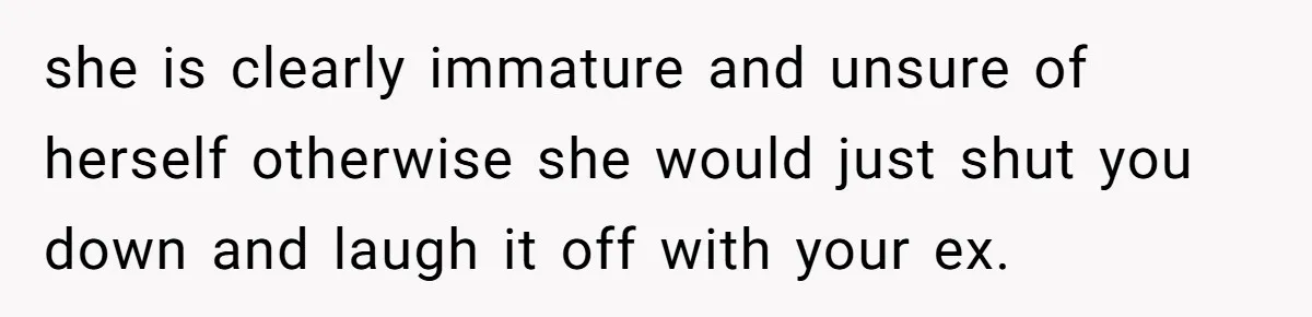 she is clearly immature and unsure of herself otherwise she would just shut you down and laugh it off with your ex.