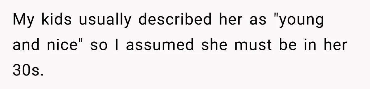 My kids usually described her as "young and nice" so I assumed she must be in her 30s.