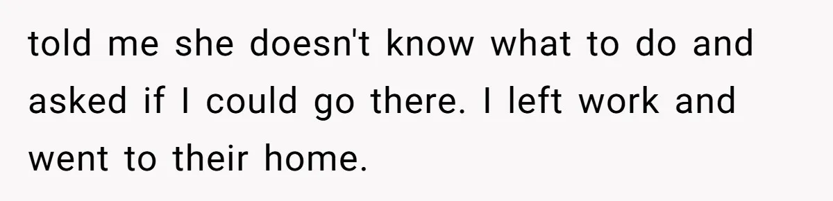 told me she doesn't know what to do and asked if I could go there. I left work and went to their home.