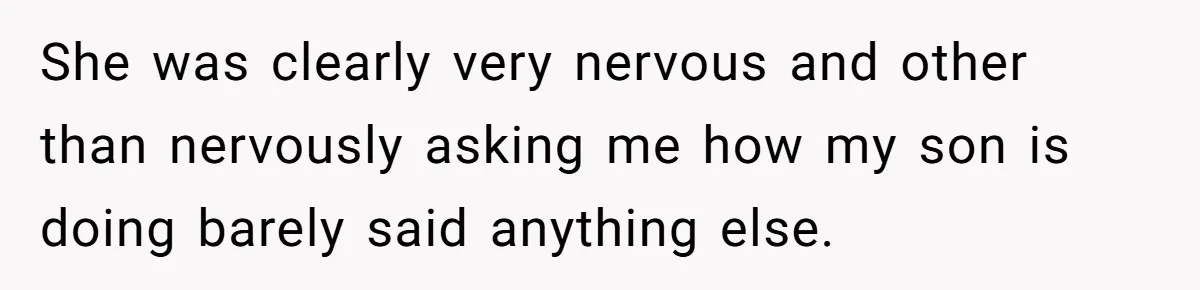 She was clearly very nervous and other than nervously asking me how my son is doing barely said anything else.