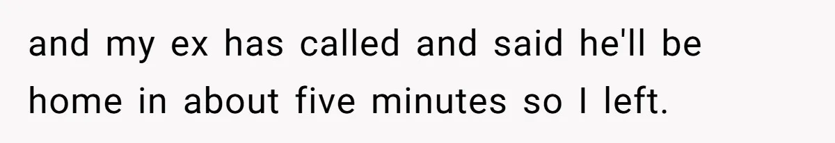 and my ex has called and said he'll be home in about five minutes so I left.