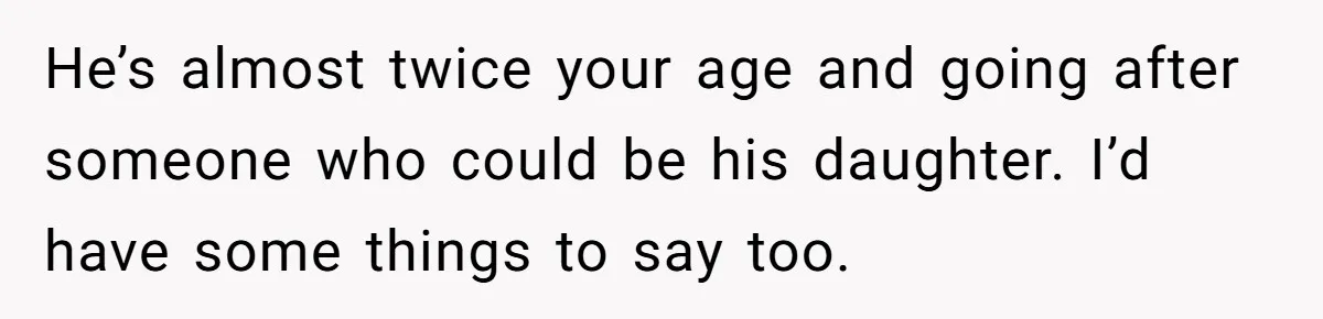 He’s almost twice your age and going after someone who could be his daughter. I’d have some things to say too.