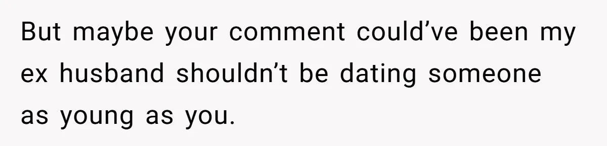 But maybe your comment could’ve been my ex husband shouldn’t be dating someone as young as you.