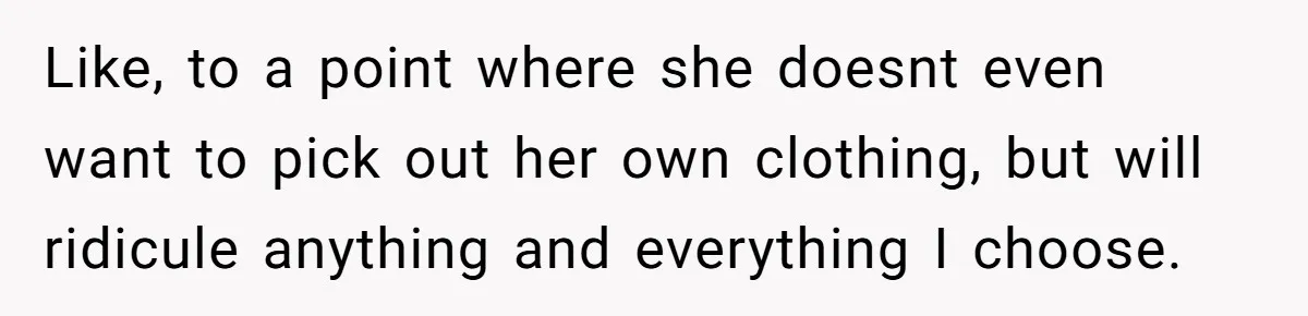 Like, to a point where she doesnt even want to pick out her own clothing, but will ridicule anything and everything I choose.